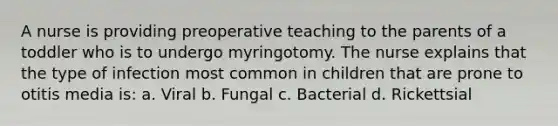 A nurse is providing preoperative teaching to the parents of a toddler who is to undergo myringotomy. The nurse explains that the type of infection most common in children that are prone to otitis media is: a. Viral b. Fungal c. Bacterial d. Rickettsial