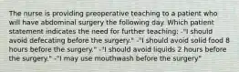 The nurse is providing preoperative teaching to a patient who will have abdominal surgery the following day. Which patient statement indicates the need for further teaching: -"I should avoid defecating before the surgery." -"I should avoid solid food 8 hours before the surgery." -"I should avoid liquids 2 hours before the surgery." -"I may use mouthwash before the surgery"