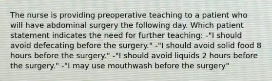 The nurse is providing preoperative teaching to a patient who will have abdominal surgery the following day. Which patient statement indicates the need for further teaching: -"I should avoid defecating before the surgery." -"I should avoid solid food 8 hours before the surgery." -"I should avoid liquids 2 hours before the surgery." -"I may use mouthwash before the surgery"