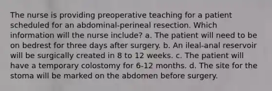 The nurse is providing preoperative teaching for a patient scheduled for an abdominal-perineal resection. Which information will the nurse include? a. The patient will need to be on bedrest for three days after surgery. b. An ileal-anal reservoir will be surgically created in 8 to 12 weeks. c. The patient will have a temporary colostomy for 6-12 months. d. The site for the stoma will be marked on the abdomen before surgery.