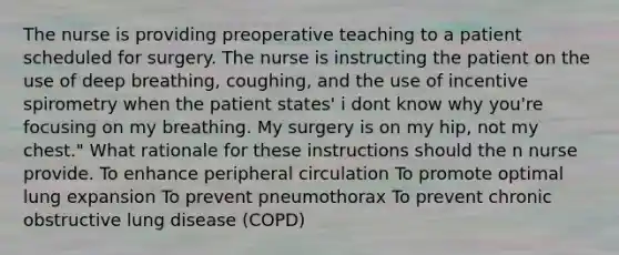 The nurse is providing preoperative teaching to a patient scheduled for surgery. The nurse is instructing the patient on the use of deep breathing, coughing, and the use of incentive spirometry when the patient states' i dont know why you're focusing on my breathing. My surgery is on my hip, not my chest." What rationale for these instructions should the n nurse provide. To enhance peripheral circulation To promote optimal lung expansion To prevent pneumothorax To prevent chronic obstructive lung disease (COPD)