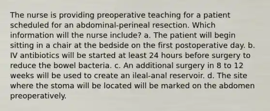 The nurse is providing preoperative teaching for a patient scheduled for an abdominal-perineal resection. Which information will the nurse include? a. The patient will begin sitting in a chair at the bedside on the first postoperative day. b. IV antibiotics will be started at least 24 hours before surgery to reduce the bowel bacteria. c. An additional surgery in 8 to 12 weeks will be used to create an ileal-anal reservoir. d. The site where the stoma will be located will be marked on the abdomen preoperatively.