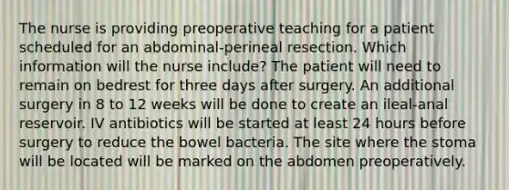 The nurse is providing preoperative teaching for a patient scheduled for an abdominal-perineal resection. Which information will the nurse include? The patient will need to remain on bedrest for three days after surgery. An additional surgery in 8 to 12 weeks will be done to create an ileal-anal reservoir. IV antibiotics will be started at least 24 hours before surgery to reduce the bowel bacteria. The site where the stoma will be located will be marked on the abdomen preoperatively.