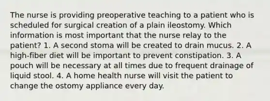The nurse is providing preoperative teaching to a patient who is scheduled for surgical creation of a plain ileostomy. Which information is most important that the nurse relay to the patient? 1. A second stoma will be created to drain mucus. 2. A high-fiber diet will be important to prevent constipation. 3. A pouch will be necessary at all times due to frequent drainage of liquid stool. 4. A home health nurse will visit the patient to change the ostomy appliance every day.