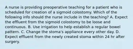 A nurse is providing preoperative teaching for a patient who is scheduled for creation of a sigmoid colostomy. Which of the following info should the nurse include in the teaching? A. Expect the effluent from the sigmoid colostomy to be loose and continuous. B. Use irrigation to help establish a regular bowel pattern. C. Change the stoma's appliance every other day. D. Expect effluent from the newly created stoma within 24 hr after surgery.