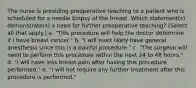 The nurse is providing preoperative teaching to a patient who is scheduled for a needle biopsy of the breast. Which statement(s) demonstrate(s) a need for further preoperative teaching? (Select all that apply.) a. "This procedure will help the doctor determine if I have breast cancer." b. "I will most likely have general anesthesia since this is a painful procedure." c. "The surgeon will need to perform this procedure within the next 24 to 48 hours." d. "I will have less breast pain after having this procedure performed." e. "I will not require any further treatment after this procedure is performed."