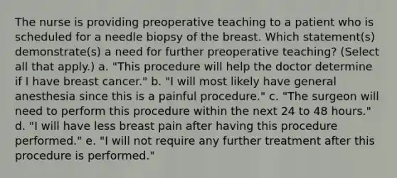 The nurse is providing preoperative teaching to a patient who is scheduled for a needle biopsy of the breast. Which statement(s) demonstrate(s) a need for further preoperative teaching? (Select all that apply.) a. "This procedure will help the doctor determine if I have breast cancer." b. "I will most likely have general anesthesia since this is a painful procedure." c. "The surgeon will need to perform this procedure within the next 24 to 48 hours." d. "I will have less breast pain after having this procedure performed." e. "I will not require any further treatment after this procedure is performed."