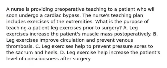 A nurse is providing preoperative teaching to a patient who will soon undergo a cardiac bypass. The nurse's teaching plan includes exercises of the extremities. What is the purpose of teaching a patient leg exercises prior to surgery? A. Leg exercises increase the patient's muscle mass postoperatively. B. Leg exercises improve circulation and prevent venous thrombosis. C. Leg exercises help to prevent pressure sores to the sacrum and heels. D. Leg exercise help increase the patient's level of consciousness after surgery