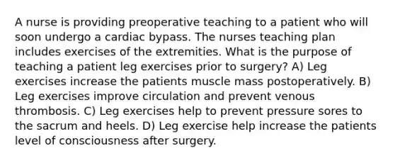 A nurse is providing preoperative teaching to a patient who will soon undergo a cardiac bypass. The nurses teaching plan includes exercises of the extremities. What is the purpose of teaching a patient leg exercises prior to surgery? A) Leg exercises increase the patients muscle mass postoperatively. B) Leg exercises improve circulation and prevent venous thrombosis. C) Leg exercises help to prevent pressure sores to the sacrum and heels. D) Leg exercise help increase the patients level of consciousness after surgery.