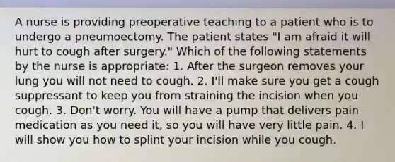 A nurse is providing preoperative teaching to a patient who is to undergo a pneumoectomy. The patient states "I am afraid it will hurt to cough after surgery." Which of the following statements by the nurse is appropriate: 1. After the surgeon removes your lung you will not need to cough. 2. I'll make sure you get a cough suppressant to keep you from straining the incision when you cough. 3. Don't worry. You will have a pump that delivers pain medication as you need it, so you will have very little pain. 4. I will show you how to splint your incision while you cough.