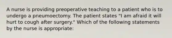 A nurse is providing preoperative teaching to a patient who is to undergo a pneumoectomy. The patient states "I am afraid it will hurt to cough after surgery." Which of the following statements by the nurse is appropriate: