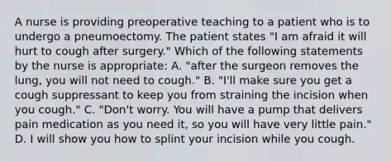 A nurse is providing preoperative teaching to a patient who is to undergo a pneumoectomy. The patient states "I am afraid it will hurt to cough after surgery." Which of the following statements by the nurse is appropriate: A. "after the surgeon removes the lung, you will not need to cough." B. "I'll make sure you get a cough suppressant to keep you from straining the incision when you cough." C. "Don't worry. You will have a pump that delivers pain medication as you need it, so you will have very little pain." D. I will show you how to splint your incision while you cough.