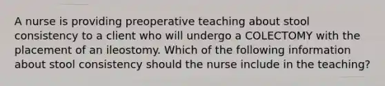 A nurse is providing preoperative teaching about stool consistency to a client who will undergo a COLECTOMY with the placement of an ileostomy. Which of the following information about stool consistency should the nurse include in the teaching?