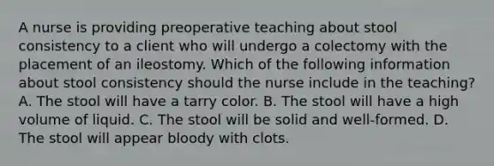 A nurse is providing preoperative teaching about stool consistency to a client who will undergo a colectomy with the placement of an ileostomy. Which of the following information about stool consistency should the nurse include in the teaching? A. The stool will have a tarry color. B. The stool will have a high volume of liquid. C. The stool will be solid and well-formed. D. The stool will appear bloody with clots.