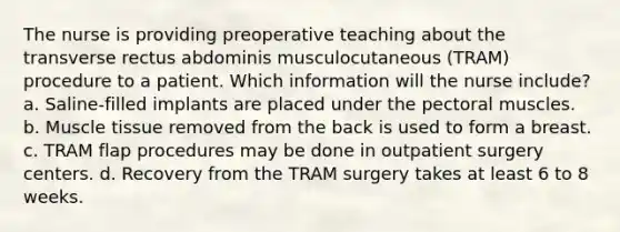 The nurse is providing preoperative teaching about the transverse rectus abdominis musculocutaneous (TRAM) procedure to a patient. Which information will the nurse include? a. Saline-filled implants are placed under the pectoral muscles. b. Muscle tissue removed from the back is used to form a breast. c. TRAM flap procedures may be done in outpatient surgery centers. d. Recovery from the TRAM surgery takes at least 6 to 8 weeks.