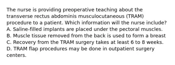 The nurse is providing preoperative teaching about the transverse rectus abdominis musculocutaneous (TRAM) procedure to a patient. Which information will the nurse include? A. Saline-filled implants are placed under the pectoral muscles. B. Muscle tissue removed from the back is used to form a breast C. Recovery from the TRAM surgery takes at least 6 to 8 weeks. D. TRAM flap procedures may be done in outpatient surgery centers.