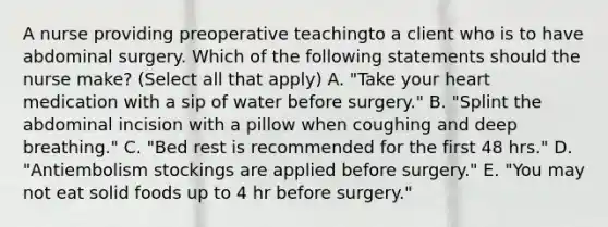 A nurse providing preoperative teachingto a client who is to have abdominal surgery. Which of the following statements should the nurse make? (Select all that apply) A. "Take your heart medication with a sip of water before surgery." B. "Splint the abdominal incision with a pillow when coughing and deep breathing." C. "Bed rest is recommended for the first 48 hrs." D. "Antiembolism stockings are applied before surgery." E. "You may not eat solid foods up to 4 hr before surgery."