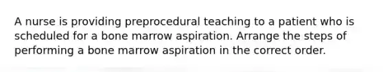 A nurse is providing preprocedural teaching to a patient who is scheduled for a bone marrow aspiration. Arrange the steps of performing a bone marrow aspiration in the correct order.