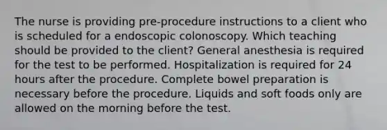 The nurse is providing pre-procedure instructions to a client who is scheduled for a endoscopic colonoscopy. Which teaching should be provided to the client? General anesthesia is required for the test to be performed. Hospitalization is required for 24 hours after the procedure. Complete bowel preparation is necessary before the procedure. Liquids and soft foods only are allowed on the morning before the test.