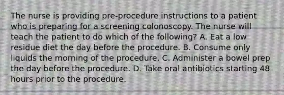 The nurse is providing pre-procedure instructions to a patient who is preparing for a screening colonoscopy. The nurse will teach the patient to do which of the following? A. Eat a low residue diet the day before the procedure. B. Consume only liquids the morning of the procedure. C. Administer a bowel prep the day before the procedure. D. Take oral antibiotics starting 48 hours prior to the procedure.