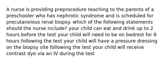 A nurse is providing preprocedure teaching to the parents of a preschooler who has nephrotic syndrome and is scheduled for precutaneious renal biopsy. which of the following statements should the nurse include? your child can eat and drink up to 2 hours before the test your child will need to be on bedrest for 6 hours following the test your child will have a pressure dressing on the biopsy site following the test your child will receive contrast dye via an IV during the test