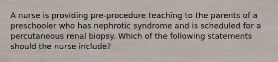 A nurse is providing pre-procedure teaching to the parents of a preschooler who has nephrotic syndrome and is scheduled for a percutaneous renal biopsy. Which of the following statements should the nurse include?