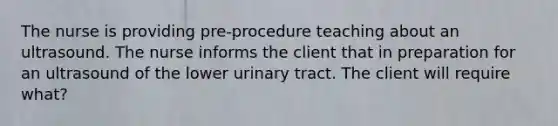 The nurse is providing pre-procedure teaching about an ultrasound. The nurse informs the client that in preparation for an ultrasound of the lower urinary tract. The client will require what?