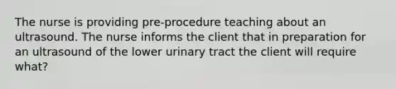 The nurse is providing pre-procedure teaching about an ultrasound. The nurse informs the client that in preparation for an ultrasound of the lower urinary tract the client will require what?