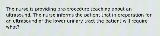 The nurse is providing pre-procedure teaching about an ultrasound. The nurse informs the patient that in preparation for an ultrasound of the lower urinary tract the patient will require what?