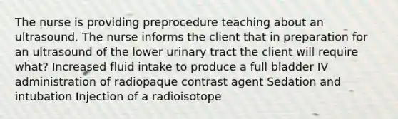 The nurse is providing preprocedure teaching about an ultrasound. The nurse informs the client that in preparation for an ultrasound of the lower urinary tract the client will require what? Increased fluid intake to produce a full bladder IV administration of radiopaque contrast agent Sedation and intubation Injection of a radioisotope