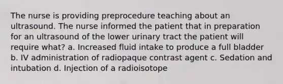 The nurse is providing preprocedure teaching about an ultrasound. The nurse informed the patient that in preparation for an ultrasound of the lower urinary tract the patient will require what? a. Increased fluid intake to produce a full bladder b. IV administration of radiopaque contrast agent c. Sedation and intubation d. Injection of a radioisotope