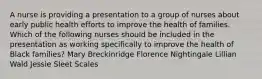 A nurse is providing a presentation to a group of nurses about early public health efforts to improve the health of families. Which of the following nurses should be included in the presentation as working specifically to improve the health of Black families? Mary Breckinridge Florence Nightingale Lillian Wald Jessie Sleet Scales