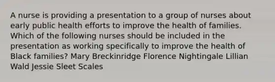 A nurse is providing a presentation to a group of nurses about early public health efforts to improve the health of families. Which of the following nurses should be included in the presentation as working specifically to improve the health of Black families? Mary Breckinridge Florence Nightingale Lillian Wald Jessie Sleet Scales