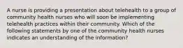 A nurse is providing a presentation about telehealth to a group of community health nurses who will soon be implementing telehealth practices within their community. Which of the following statements by one of the community health nurses indicates an understanding of the information?