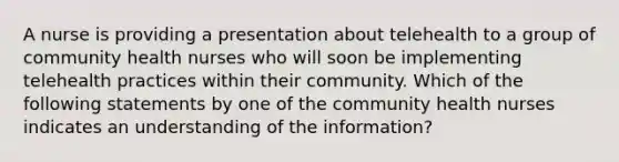 A nurse is providing a presentation about telehealth to a group of community health nurses who will soon be implementing telehealth practices within their community. Which of the following statements by one of the community health nurses indicates an understanding of the information?