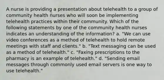 A nurse is providing a presentation about telehealth to a group of community health nurses who will soon be implementing telehealth practices within their community. Which of the following statements by one of the community health nurses indicates an understanding of the information? a. "We can use video conferences as a method of telehealth to hold remote meetings with staff and clients." b. "Text messaging can be used as a method of telehealth." c. "Faxing prescriptions to the pharmacy is an example of telehealth." d. "Sending email messages through commonly used email servers is one way to use telehealth."