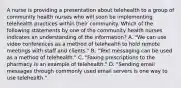 A nurse is providing a presentation about telehealth to a group of community health nurses who will soon be implementing telehealth practices within their community. Which of the following statements by one of the community health nurses indicates an understanding of the information? A. "We can use video conferences as a method of telehealth to hold remote meetings with staff and clients." B. "Text messaging can be used as a method of telehealth." C. "Faxing prescriptions to the pharmacy is an example of telehealth." D. "Sending email messages through commonly used email servers is one way to use telehealth."