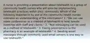 A nurse is providing a presentation about telehealth to a group of community health nurses who will soon be implementing telehealth practices within their community. Which of the following statements by one of the community health nurses indicates an understanding of the information? 1. "We can use video conferences as a method of telehealth to hold remote meetings with staff and clients." 2. "Text messaging can be used as a method of telehealth." 3. Faxing prescriptions to the pharmacy is an example of telehealth." 4. Sending email messages through commonly used email servers is one way to use telehealth."