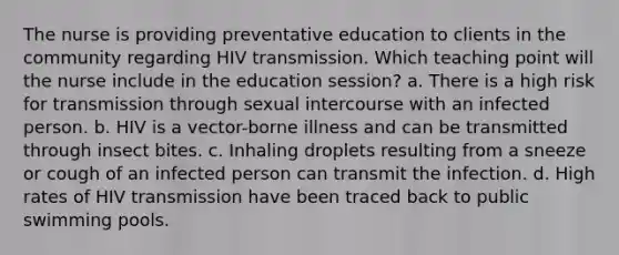 The nurse is providing preventative education to clients in the community regarding HIV transmission. Which teaching point will the nurse include in the education session? a. There is a high risk for transmission through sexual intercourse with an infected person. b. HIV is a vector-borne illness and can be transmitted through insect bites. c. Inhaling droplets resulting from a sneeze or cough of an infected person can transmit the infection. d. High rates of HIV transmission have been traced back to public swimming pools.