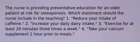 The nurse is providing preventative education for an older patient at risk for osteoporosis. Which statement should the nurse include in the teaching? 1. "Reduce your intake of caffeine." 2. "Increase your daily dairy intake." 3. "Exercise for at least 20 minutes three times a week." 4. "Take your calcium supplement 1 hour prior to meals."