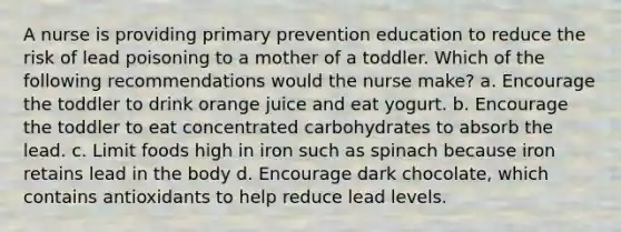 A nurse is providing primary prevention education to reduce the risk of lead poisoning to a mother of a toddler. Which of the following recommendations would the nurse make? a. Encourage the toddler to drink orange juice and eat yogurt. b. Encourage the toddler to eat concentrated carbohydrates to absorb the lead. c. Limit foods high in iron such as spinach because iron retains lead in the body d. Encourage dark chocolate, which contains antioxidants to help reduce lead levels.