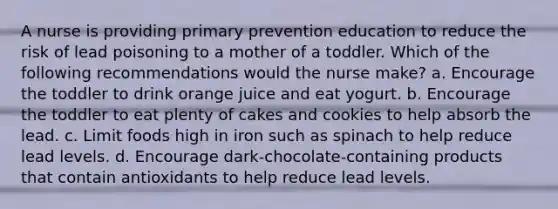 A nurse is providing primary prevention education to reduce the risk of lead poisoning to a mother of a toddler. Which of the following recommendations would the nurse make? a. Encourage the toddler to drink orange juice and eat yogurt. b. Encourage the toddler to eat plenty of cakes and cookies to help absorb the lead. c. Limit foods high in iron such as spinach to help reduce lead levels. d. Encourage dark-chocolate-containing products that contain antioxidants to help reduce lead levels.