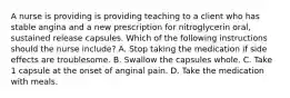 A nurse is providing is providing teaching to a client who has stable angina and a new prescription for nitroglycerin oral, sustained release capsules. Which of the following instructions should the nurse include? A. Stop taking the medication if side effects are troublesome. B. Swallow the capsules whole. C. Take 1 capsule at the onset of anginal pain. D. Take the medication with meals.