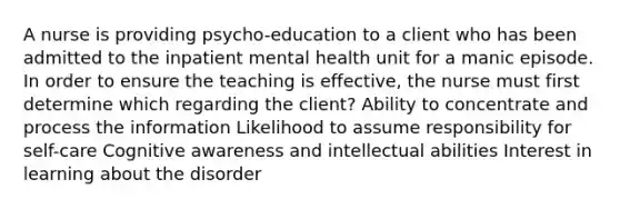 A nurse is providing psycho-education to a client who has been admitted to the inpatient mental health unit for a manic episode. In order to ensure the teaching is effective, the nurse must first determine which regarding the client? Ability to concentrate and process the information Likelihood to assume responsibility for self-care Cognitive awareness and intellectual abilities Interest in learning about the disorder