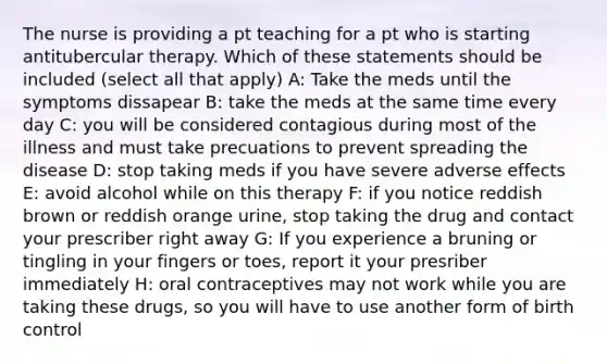 The nurse is providing a pt teaching for a pt who is starting antitubercular therapy. Which of these statements should be included (select all that apply) A: Take the meds until the symptoms dissapear B: take the meds at the same time every day C: you will be considered contagious during most of the illness and must take precuations to prevent spreading the disease D: stop taking meds if you have severe adverse effects E: avoid alcohol while on this therapy F: if you notice reddish brown or reddish orange urine, stop taking the drug and contact your prescriber right away G: If you experience a bruning or tingling in your fingers or toes, report it your presriber immediately H: oral contraceptives may not work while you are taking these drugs, so you will have to use another form of birth control