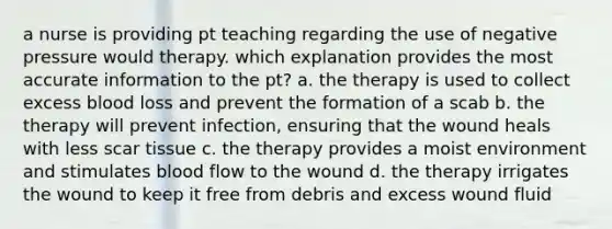 a nurse is providing pt teaching regarding the use of negative pressure would therapy. which explanation provides the most accurate information to the pt? a. the therapy is used to collect excess blood loss and prevent the formation of a scab b. the therapy will prevent infection, ensuring that the wound heals with less scar tissue c. the therapy provides a moist environment and stimulates blood flow to the wound d. the therapy irrigates the wound to keep it free from debris and excess wound fluid