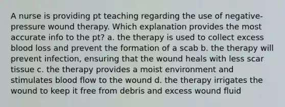 A nurse is providing pt teaching regarding the use of negative-pressure wound therapy. Which explanation provides the most accurate info to the pt? a. the therapy is used to collect excess blood loss and prevent the formation of a scab b. the therapy will prevent infection, ensuring that the wound heals with less scar tissue c. the therapy provides a moist environment and stimulates blood flow to the wound d. the therapy irrigates the wound to keep it free from debris and excess wound fluid