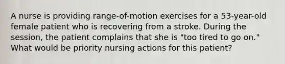 A nurse is providing range-of-motion exercises for a 53-year-old female patient who is recovering from a stroke. During the session, the patient complains that she is "too tired to go on." What would be priority nursing actions for this patient?