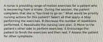 A nurse is providing range-of-motion exercises for a patient who is recovering from a stroke. During the session, the patient complains that she is "too tired to go on." What would be priority nursing actions for this patient? Select all that apply. A Stop performing the exercises. B Decrease the number of repetitions performed. C Reevaluate the nursing care plan. D Move to the patient's other side to perform exercises. E Encourage the patient to finish the exercises and then rest. F Assess the patient for other symptoms.