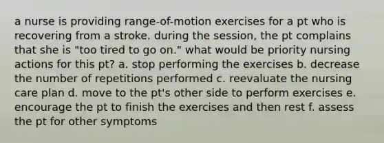 a nurse is providing range-of-motion exercises for a pt who is recovering from a stroke. during the session, the pt complains that she is "too tired to go on." what would be priority nursing actions for this pt? a. stop performing the exercises b. decrease the number of repetitions performed c. reevaluate the nursing care plan d. move to the pt's other side to perform exercises e. encourage the pt to finish the exercises and then rest f. assess the pt for other symptoms